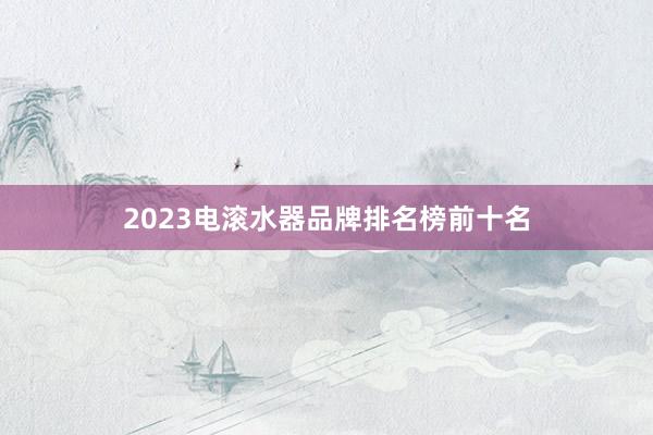 2023电滚水器品牌排名榜前十名