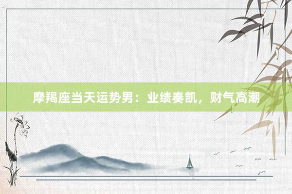 摩羯座当天运势男：业绩奏凯，财气高潮
