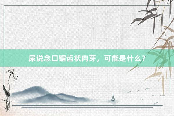 尿说念口锯齿状肉芽，可能是什么？