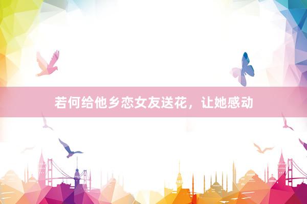 若何给他乡恋女友送花，让她感动