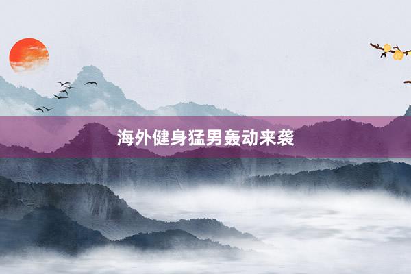 海外健身猛男轰动来袭